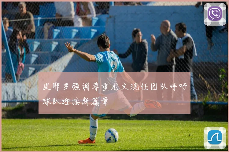 皮耶罗强调尊重尤文现任团队呼吁球队迎接新篇章