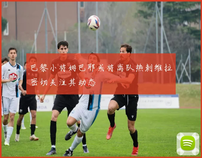 巴黎小将姆巴耶或将离队热刺维拉密切关注其动态