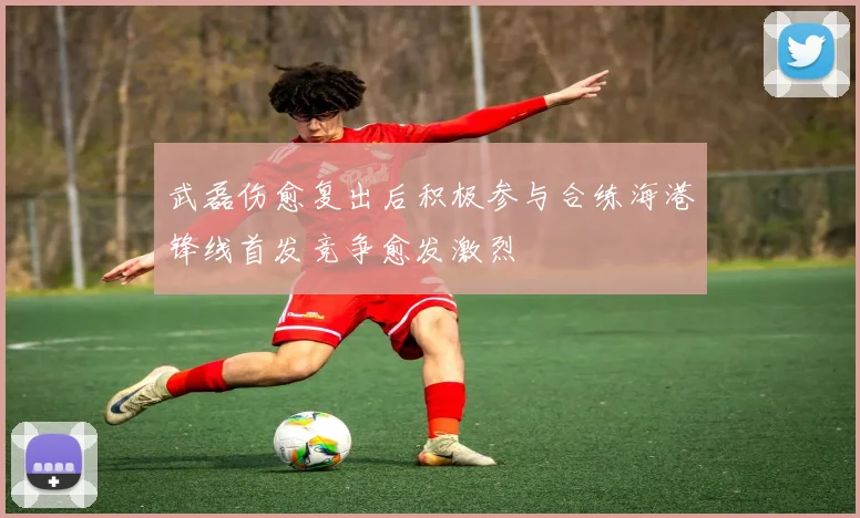 武磊伤愈复出后积极参与合练海港锋线首发竞争愈发激烈