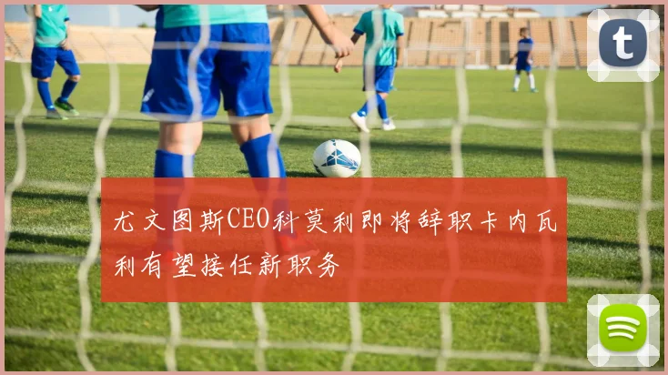 尤文图斯CEO科莫利即将辞职卡内瓦利有望接任新职务