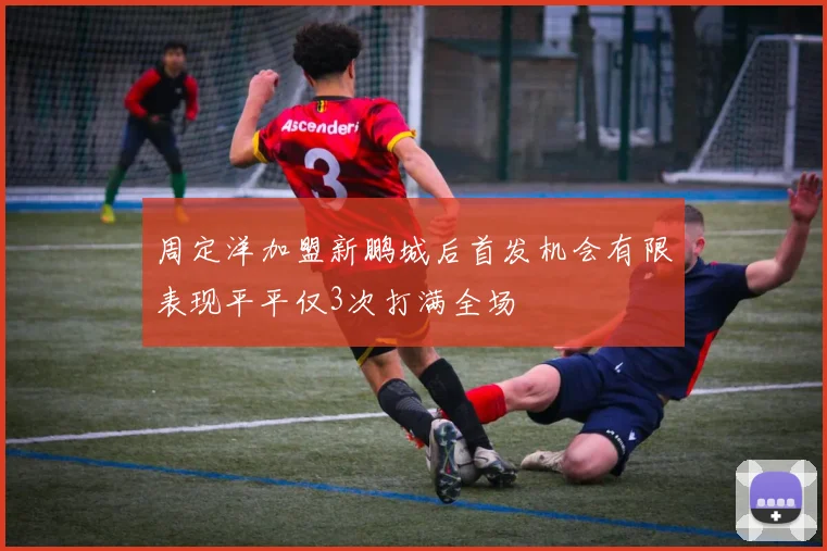 周定洋加盟新鹏城后首发机会有限表现平平仅3次打满全场