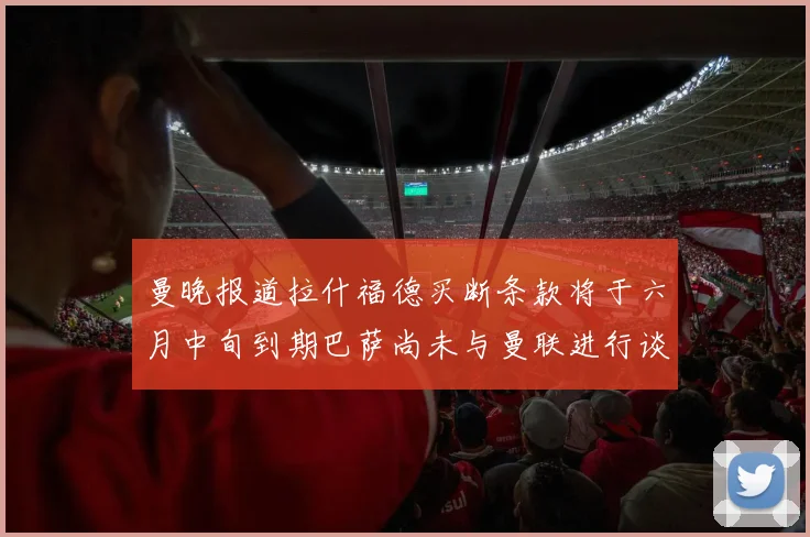 曼晚报道拉什福德买断条款将于六月中旬到期巴萨尚未与曼联进行谈判