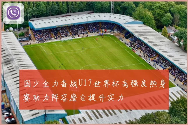 国少全力备战U17世界杯高强度热身赛助力阵容磨合提升实力