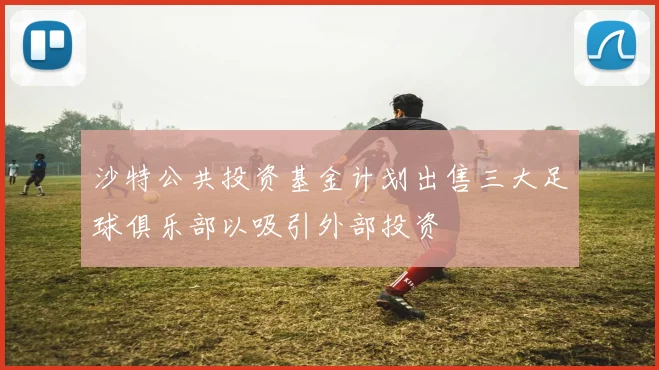 沙特公共投资基金计划出售三大足球俱乐部以吸引外部投资