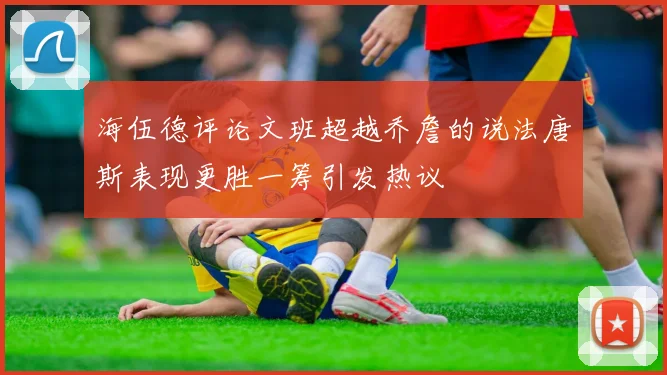 海伍德评论文班超越乔詹的说法唐斯表现更胜一筹引发热议