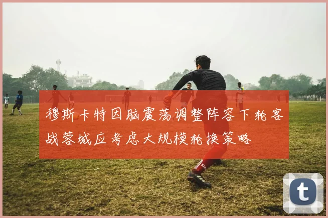 穆斯卡特因脑震荡调整阵容下轮客战蓉城应考虑大规模轮换策略