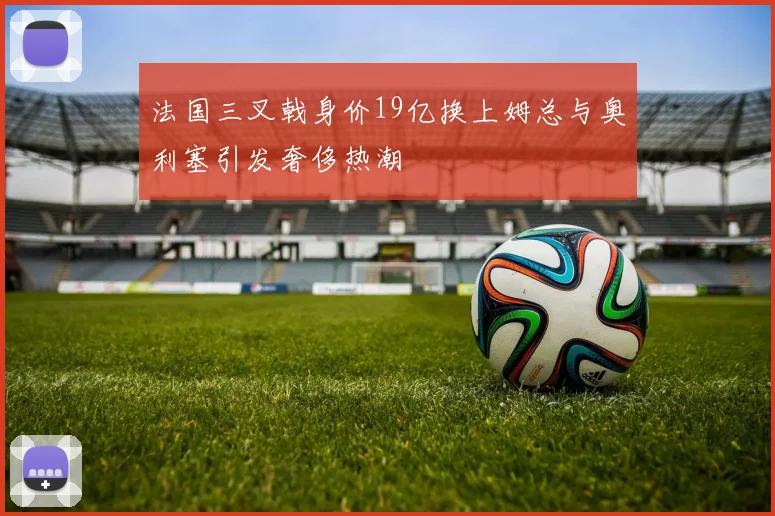 法国三叉戟身价19亿换上姆总与奥利塞引发奢侈热潮