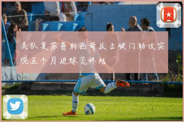 美队复苏普利西奇反击破门助攻实现五个月进球荒终结