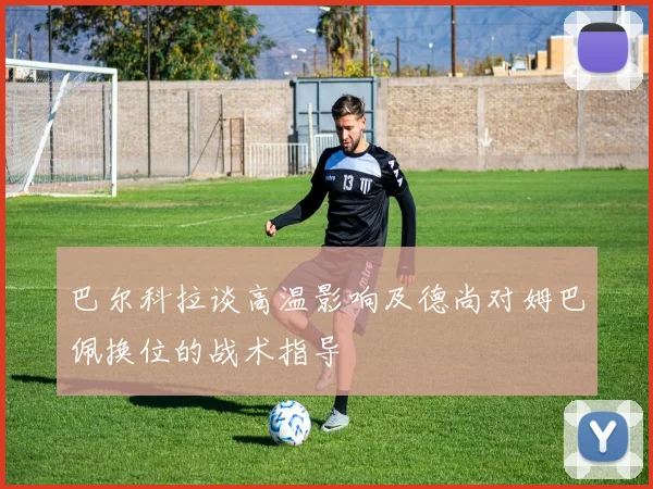 巴尔科拉谈高温影响及德尚对姆巴佩换位的战术指导