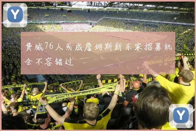 费城76人或成詹姆斯新东家招募机会不容错过