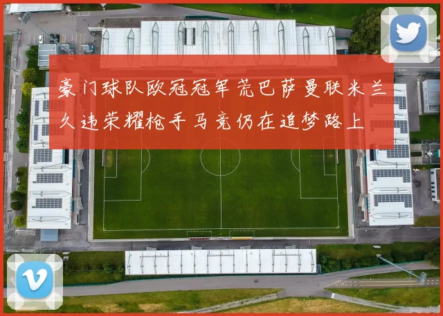豪门球队欧冠冠军荒巴萨曼联米兰久违荣耀枪手马竞仍在追梦路上