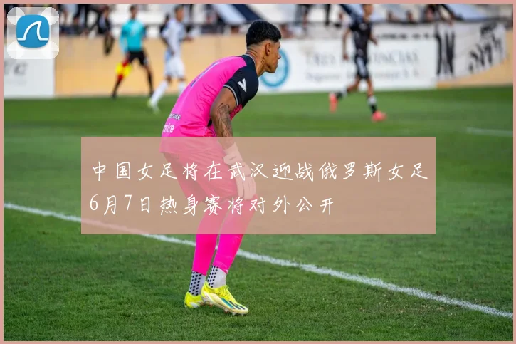 中国女足将在武汉迎战俄罗斯女足6月7日热身赛将对外公开