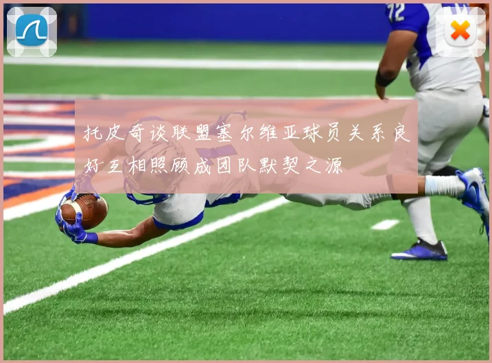 托皮奇谈联盟塞尔维亚球员关系良好互相照顾成团队默契之源
