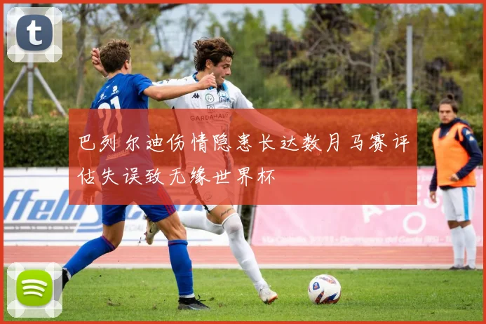 巴列尔迪伤情隐患长达数月马赛评估失误致无缘世界杯