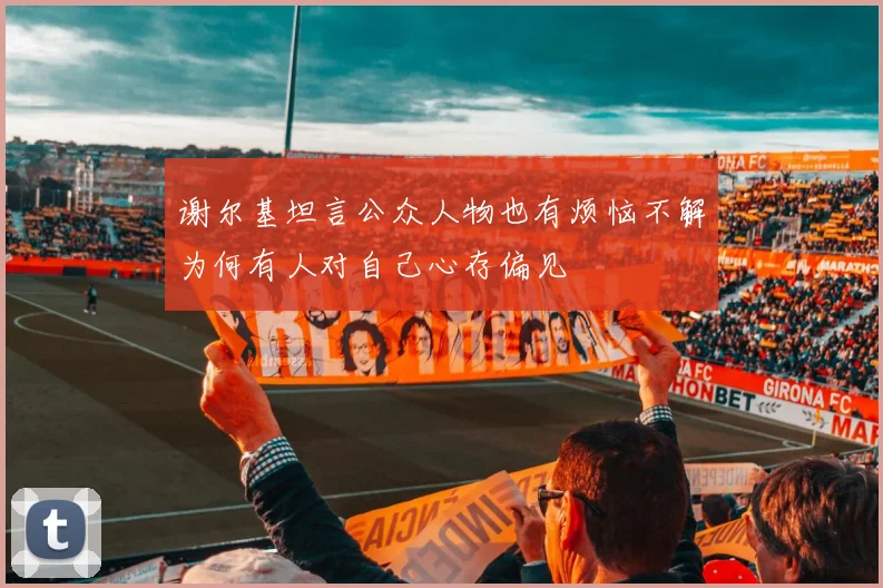 谢尔基坦言公众人物也有烦恼不解为何有人对自己心存偏见