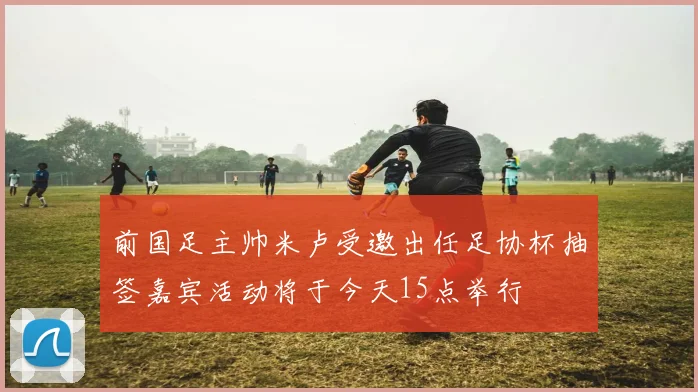 前国足主帅米卢受邀出任足协杯抽签嘉宾活动将于今天15点举行