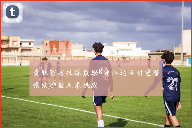 曼联官方社媒鼓励B费和达洛特重整旗鼓迎接未来挑战