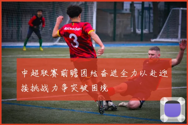 中超联赛前瞻团结奋进全力以赴迎接挑战力争突破困境
