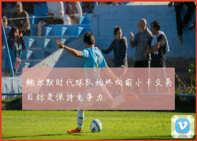 鲍尔默时代球队始终向前小卡交易目标是保持竞争力