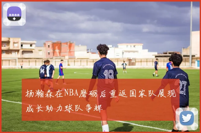 杨瀚森在NBA磨砺后重返国家队展现成长助力球队争辉