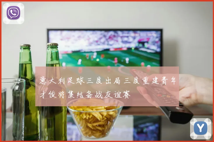 意大利足球三度出局三度重建青年才俊将集结备战友谊赛