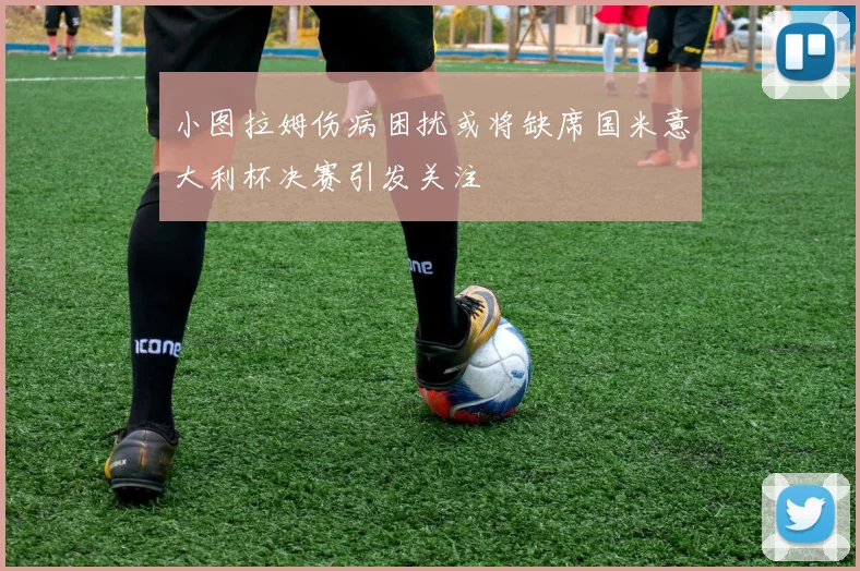 小图拉姆伤病困扰或将缺席国米意大利杯决赛引发关注