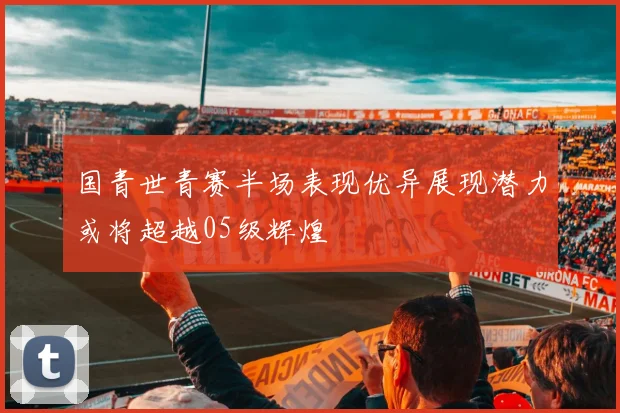 国青世青赛半场表现优异展现潜力或将超越05级辉煌