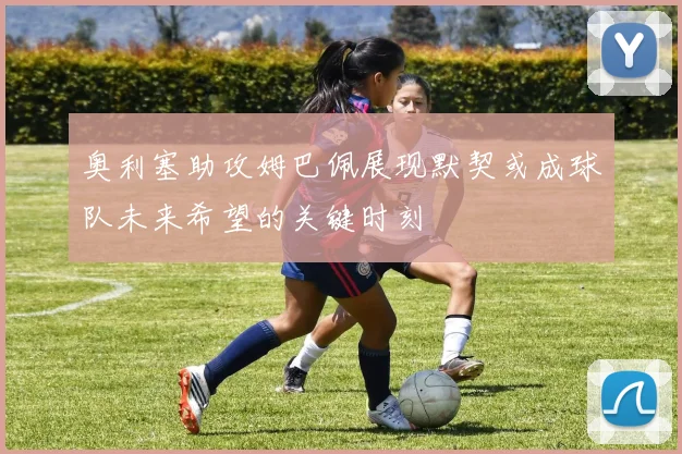 奥利塞助攻姆巴佩展现默契或成球队未来希望的关键时刻