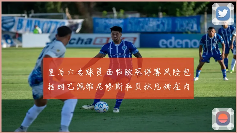 皇马六名球员面临欧冠停赛风险包括姆巴佩维尼修斯和贝林厄姆在内