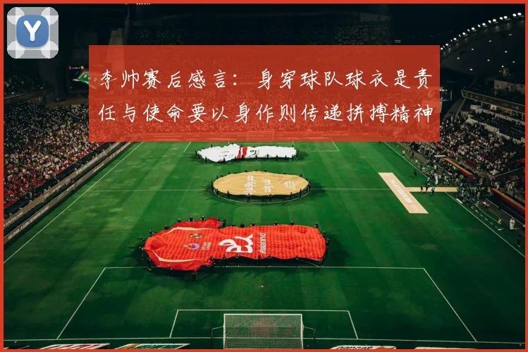 李帅赛后感言：身穿球队球衣是责任与使命要以身作则传递拼搏精神
