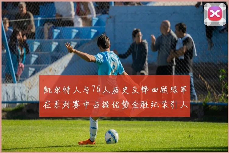 凯尔特人与76人历史交锋回顾绿军在系列赛中占据优势全胜纪录引人关注
