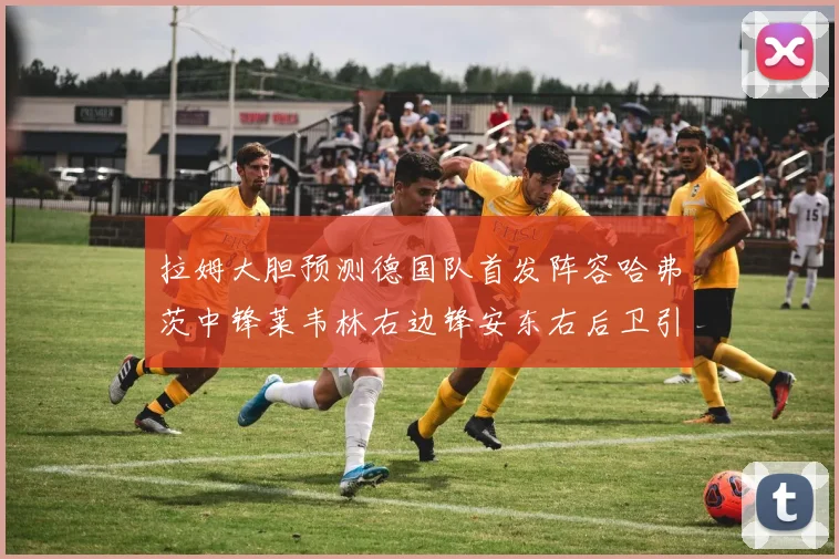 拉姆大胆预测德国队首发阵容哈弗茨中锋莱韦林右边锋安东右后卫引发热议