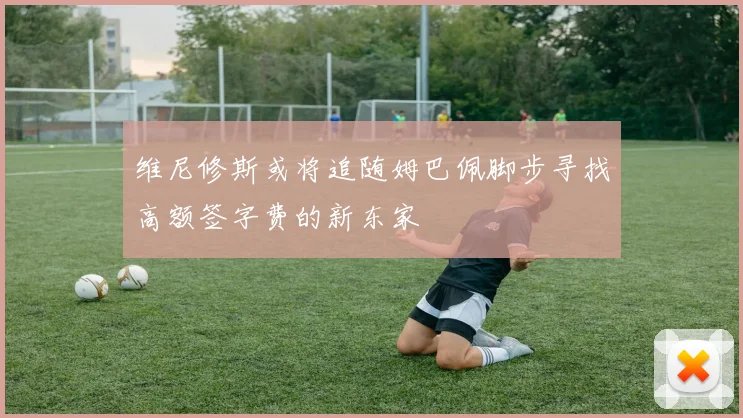 维尼修斯或将追随姆巴佩脚步寻找高额签字费的新东家