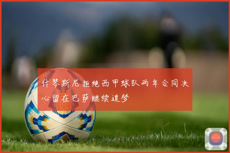 什琴斯尼拒绝西甲球队两年合同决心留在巴萨继续追梦