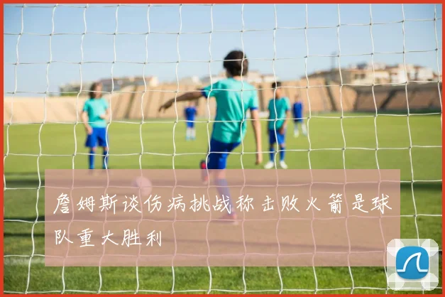 詹姆斯谈伤病挑战称击败火箭是球队重大胜利