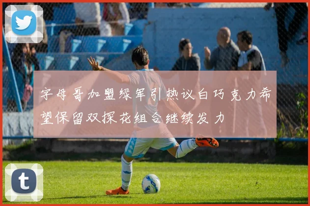 字母哥加盟绿军引热议白巧克力希望保留双探花组合继续发力