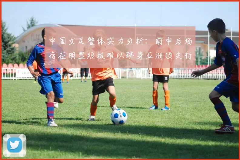 中国女足整体实力分析：前中后场存在明显短板难以跻身亚洲顶尖行列