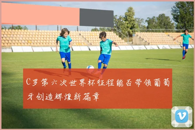 C罗第六次世界杯征程能否带领葡萄牙创造辉煌新篇章